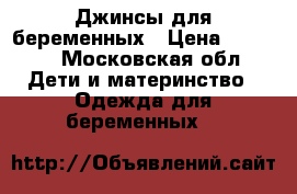 Джинсы для беременных › Цена ­ 1 100 - Московская обл. Дети и материнство » Одежда для беременных   